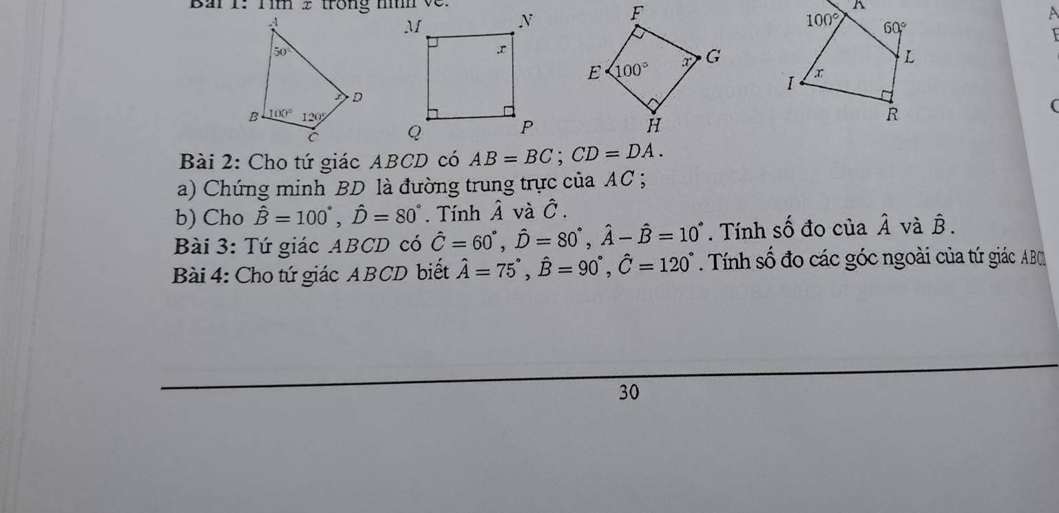 Bai 1: Tim 2 trong hình về.
A
(
Bài 2: Cho tứ giác ABCD có AB=BC;CD=DA.
a) Chứng minh BD là đường trung trực của AC ;
b) Cho hat B=100°,hat D=80°. Tính Â và Ô .
Bài 3: Tứ giác ABCD có hat C=60°,hat D=80°,hat A-hat B=10°. Tính số đo của hat A và hat B.
Bài 4: Cho tứ giác ABCD biết hat A=75°,hat B=90°,hat C=120°. Tính số đo các góc ngoài của tứ giác AB
30