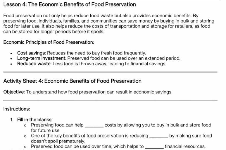 Lesson 4: The Economic Benefits of Food Preservation 
Food preservation not only helps reduce food waste but also provides economic benefits. By 
preserving food, individuals, families, and communities can save money by buying in bulk and storing 
food for later use. It also helps reduce the costs of transportation and storage for retailers, as food 
can be stored for longer periods before it spoils. 
Economic Principles of Food Preservation: 
Cost savings: Reduces the need to buy fresh food frequently. 
Long-term investment: Preserved food can be used over an extended period. 
Reduced waste: Less food is thrown away, leading to financial savings. 
Activity Sheet 4: Economic Benefits of Food Preservation 
Objective: To understand how food preservation can result in economic savings. 
Instructions: 
1. Fill in the blanks: 
。 Preserving food can help_ costs by allowing you to buy in bulk and store food 
for future use. 
。 One of the key benefits of food preservation is reducing _by making sure food 
doesn't spoil prematurely. 
。 Preserved food can be used over time, which helps to _financial resources.