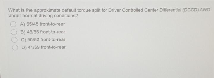 What is the approximate default torque split for Driver Controlled Center Differential (DCCD) AWD
under normal driving conditions?
A) 55/45 front-to-rear
B) 45/55 front-to-rear
C) 50/50 front-to-rear
D) 41/59 front-to-rear