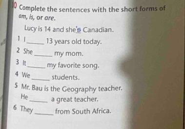 Complete the sentences with the short forms of 
am, is, or are. 
Lucy is 14 and she Canadian. 
1 1_ 13 years old today. 
2 She 
_my mom. 
3 It_ my favorite song. 
4 We_ students. 
5 Mr. Bau is the Geography teacher. 
He_ a great teacher. 
6 They _from South Africa.