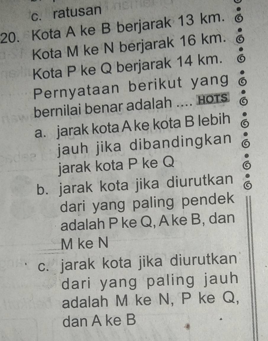 c. ratusan
20. Kota A ke B berjarak 13 km.
Kota M ke N berjarak 16 km.
Kota P ke Q berjarak 14 km.
Pernyataan berikut yang
bernilai benar adalah .... HoTs
a. jarak kota A ke kota B lebih
jauh jika dibandingkan
jarak kota P ke Q
b. jarak kota jika diurutkan
dari yang paling pendek
adalah P ke Q, Ake B, dan
M ke N
c. jarak kota jika diurutkan
dari yang paling jauh 
adalah M ke N, P ke Q,
dan A ke B