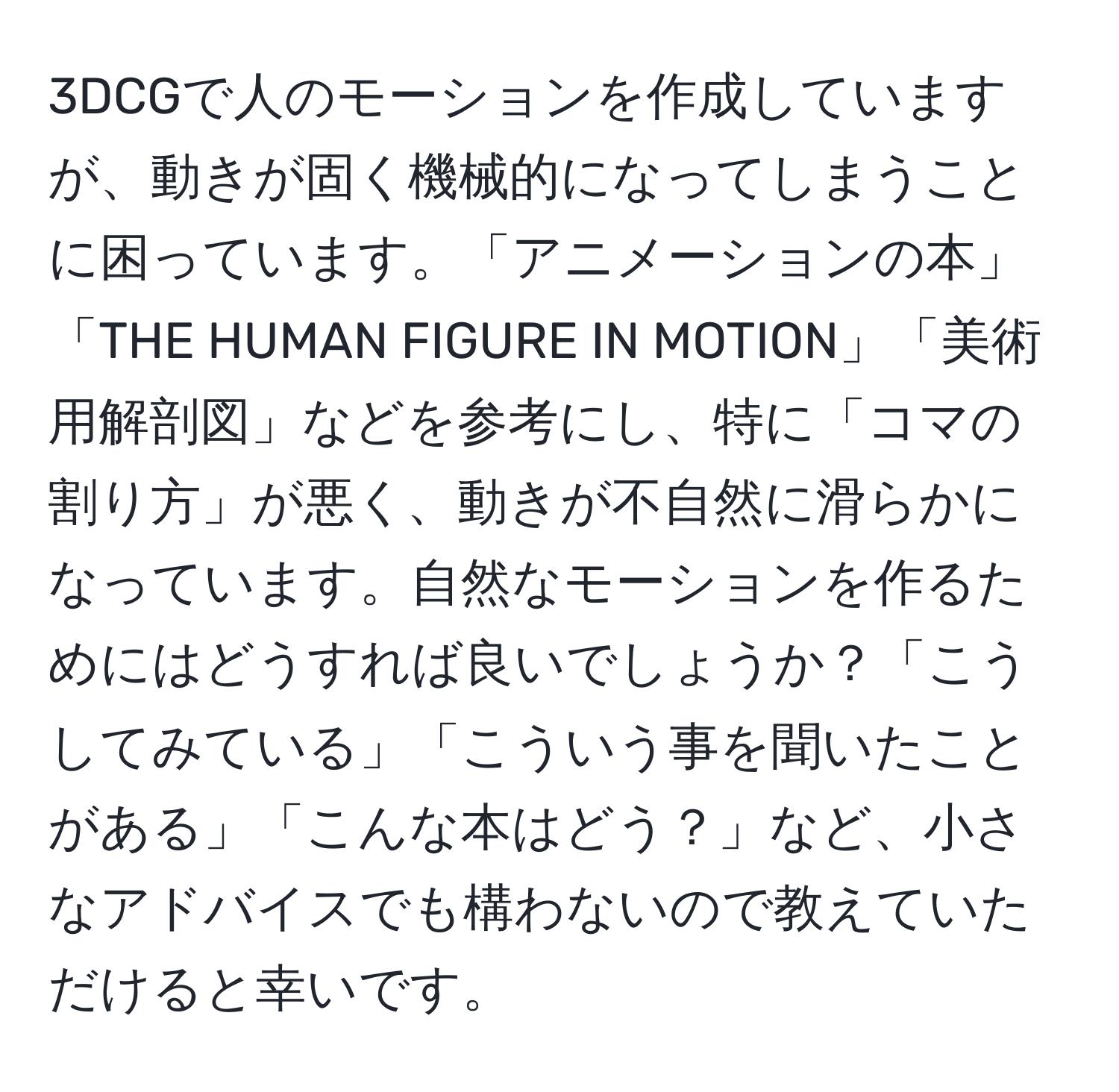 3DCGで人のモーションを作成していますが、動きが固く機械的になってしまうことに困っています。「アニメーションの本」「THE HUMAN FIGURE IN MOTION」「美術用解剖図」などを参考にし、特に「コマの割り方」が悪く、動きが不自然に滑らかになっています。自然なモーションを作るためにはどうすれば良いでしょうか？「こうしてみている」「こういう事を聞いたことがある」「こんな本はどう？」など、小さなアドバイスでも構わないので教えていただけると幸いです。