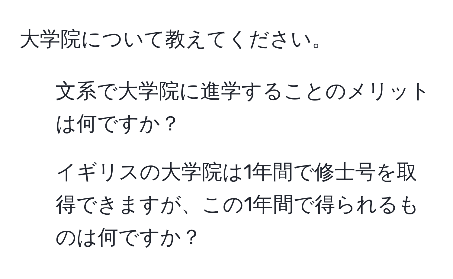 大学院について教えてください。  
1. 文系で大学院に進学することのメリットは何ですか？  
2. イギリスの大学院は1年間で修士号を取得できますが、この1年間で得られるものは何ですか？