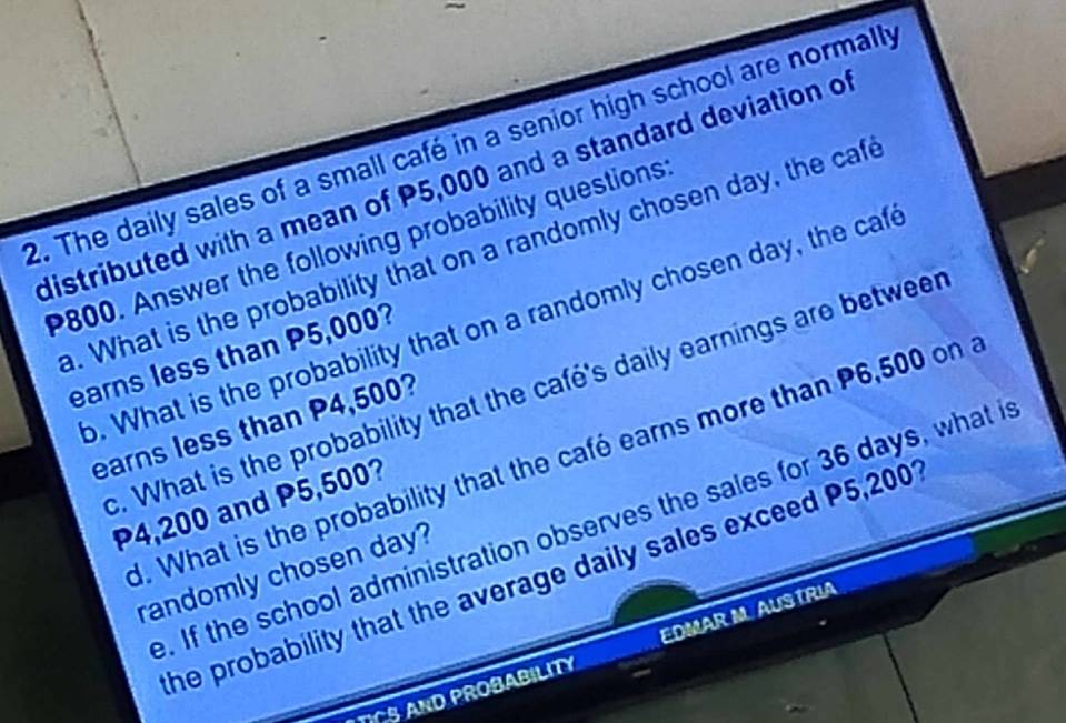 The daily sales of a small café in a senior high school are normally 
distributed with a mean of P5,000 and a standard deviation o
P800. Answer the following probability questions 
. What is the probability that on a randomly cho sen day, the caf 
o. What is the probability that on a randomly cho sen day, the ca 
earns less than P5,000? 
c. What is the probability that the café's daily earnings are betweer 
earns less than P4,500? 
d. What is the probability that the café earns more than P6,500 on a
P4,200 and P5,500? 
. If the school administration observes the sales for 36 days, what i 
randomly cho sen day? 
the probability that the average daily sales exceed P5,2001
ROBABILITY EDMAR M. AUSTRIA