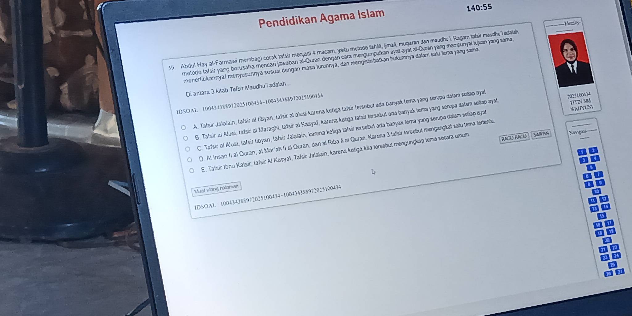 Pendidikan Agama Islam
140:55
Ver  y
39 Abdul Hay al-Farmawi membagi corak tafsir menjadi 4 macam, yaitu metode tahlili, |jmali, mugaran dan maudhuï. Ragam talsir maudhu'l adalh
motode tafsir yang borusaha mencari jawəban al-Quran dengan cara mengumpulkan ayal-ayat al-Quran yang mempunyai lujuan yang sama,
menerlibkannya/ menyusunnya sesuaï dengan masa turunnya, dan mengistinbatkan hukumnya dalam satu tema yang sama.
Di antara 3 kitab Tafsir Maudhuïī adalah....
lDSOAL 100434388972025100434~100434388972025100434
WAIYUN
A. Tafsir Jalalain, tafsir al tibyan, tafsir al alusi Karena ketiga tafsir tersebut ada banyak tema yang serupa dalam sotap ayal
B. Tafsir al Alusi, talsir al Maraghi, tafsir al Kasyaf, karena kotıga tafsir tersebut ada banyak tema yang serupa dalam seliap ayal 2025100434
C. Tafsir al Alusi, tafsir tbyan, tafsir Jalalain, karena keliga tafsir tersebut ada banyak tema yang serupa dalam soliap ayat TITIN SRI
SAB AN  Sgs
RAGU RAGU
D. Al Insan fi al Quran, al Maríah fi al Quran, dan al Riba fi al Quran. Karona 3 tafsir torsebut mengangkat satu tema tertentu
E. Tatsir Ibnu Katsir, lafsir Al Kasyaf, Tafsir Jalalain, karena koliga kita torsobut mongungkap tema secara umum
Must vlang haloman
ID5OAL 100434388972025100434~100434388972025100434