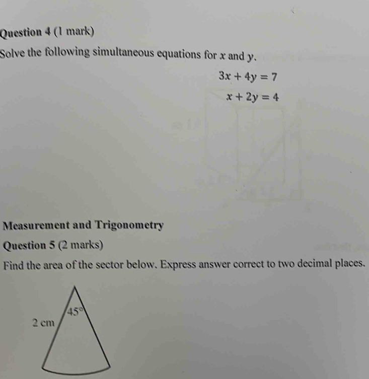 Solve the following simultaneous equations for x and y.
3x+4y=7
x+2y=4
Measurement and Trigonometry
Question 5 (2 marks)
Find the area of the sector below. Express answer correct to two decimal places.