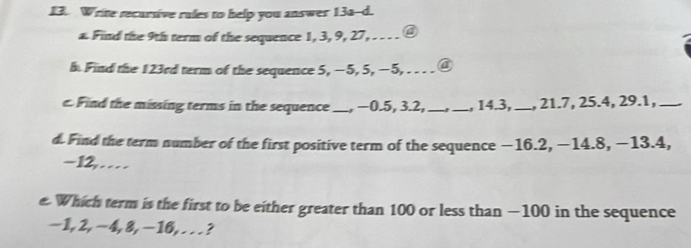 Write recursive rules to help you answer 13a--d. 
a. Find the 9th term of the sequence 1, 3, 9, 27, . . . . 
h Find the 123rd term of the sequence 5, −5, 5, −5, . . . . a 
e. Find the missing terms in the sequence_ , −0.5, 3.2,_ _, 14.3,_ , 21.7, 25.4, 29.1,_ 
d. Find the term number of the first positive term of the sequence −16.2, −14.8, −13.4,
-12,…. 
e. Which term is the first to be either greater than 100 or less than —100 in the sequence
-1, 2, -4, 8, -16, ...?