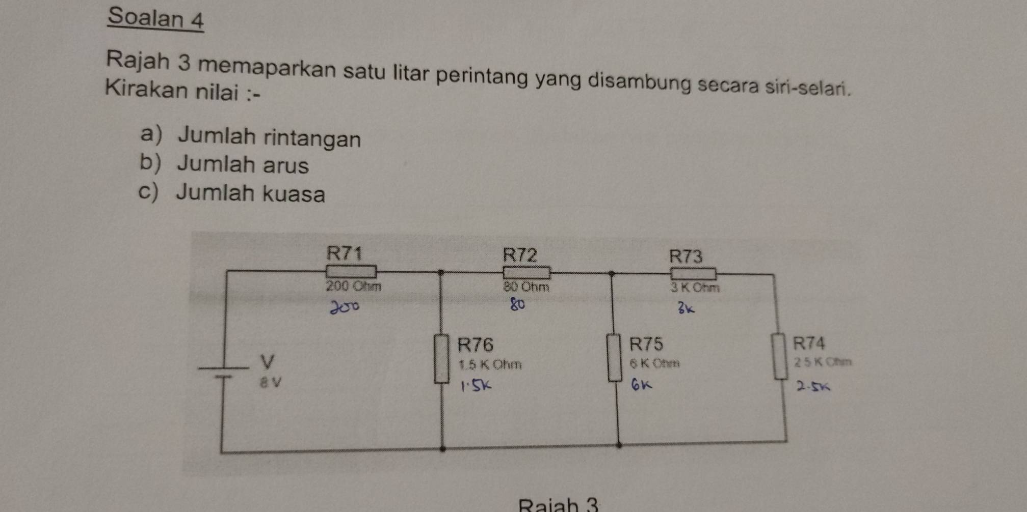 Soalan 4 
Rajah 3 memaparkan satu litar perintang yang disambung secara siri-selari. 
Kirakan nilai :- 
a) Jumlah rintangan 
b) Jumlah arus 
c) Jumlah kuasa 
Raiah 3