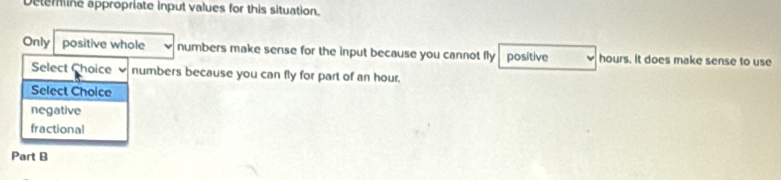 Deterine appropriate input values for this situation.
Only positive whole numbers make sense for the input because you cannot fly positive hours. It does make sense to use
Select Choice numbers because you can fly for part of an hour.
Select Choice
negative
fractional
Part B