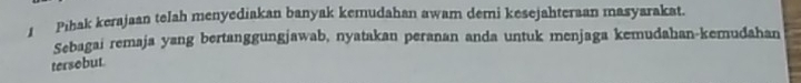 Pihak kerajaan telah menyediakan banyak kemudahan awam demi kesejahteraan masyarakat. 
Sebagai remaja yang bertanggungjawab, nyatakan peranan anda untuk menjaga kemudahan-kemudahan 
tersebut.