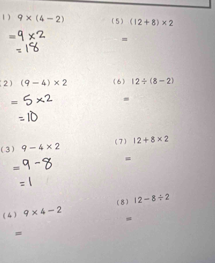 1 ) 9* (4-2) (5) (12+8)* 2
= 
= 
(2) (9-4)* 2 (6) 12/ (8-2)
= 
= 
(7) 12+8* 2
(3) 9-4* 2
= 
= 
(8) 12-8/ 2
(4 ) 9* 4-2
= 
=