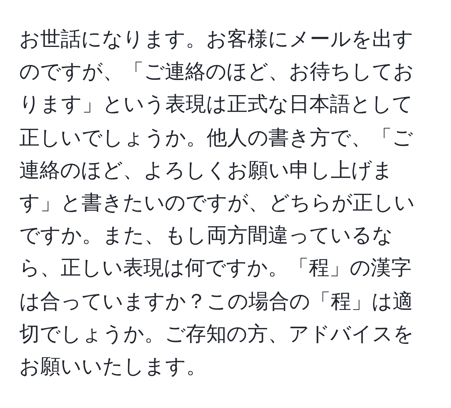 お世話になります。お客様にメールを出すのですが、「ご連絡のほど、お待ちしております」という表現は正式な日本語として正しいでしょうか。他人の書き方で、「ご連絡のほど、よろしくお願い申し上げます」と書きたいのですが、どちらが正しいですか。また、もし両方間違っているなら、正しい表現は何ですか。「程」の漢字は合っていますか？この場合の「程」は適切でしょうか。ご存知の方、アドバイスをお願いいたします。