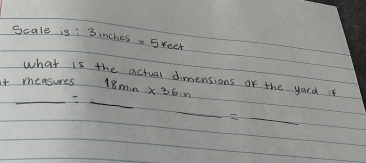 Scale is: 3inches =5reet
what is the actual dimensions of the yard if 
it measures 18min* 36in
__ _ =_  
_ _ _  _  _