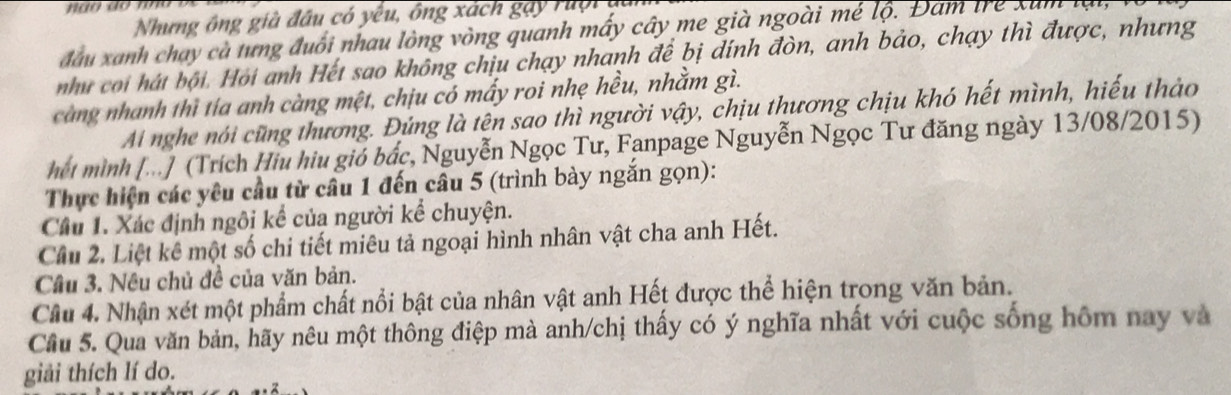 Nhưng ông già đầu có yều, ông xách gay ruội i 
đầu xanh chạy cà tưng đuổi nhau lòng vòng quanh mấy cây me già ngoài mé lộ. Đam trẻ xum lạ 
như coi hát bội. Hỏi anh Hết sao không chịu chạy nhanh để bị dính đòn, anh bảo, chạy thì được, nhưng 
càng nhanh thì tía anh càng mệt, chịu có mấy roi nhẹ hều, nhằm gì. 
Ai nghe nói cũng thương. Đủng là tên sao thì người vậy, chịu thương chịu khó hết mình, hiếu thảo 
hết mình [...] (Trích Hiu hiu gió bắc, Nguyễn Ngọc Tư, Fanpage Nguyễn Ngọc Tư đăng ngày 13/08/2015) 
Thực hiện các yêu cầu từ câu 1 đến câu 5 (trình bày ngắn gọn): 
Câu 1. Xác định ngôi kể của người kể chuyện. 
Cầu 2. Liệt kế một số chi tiết miêu tả ngoại hình nhân vật cha anh Hết. 
Câu 3. Nêu chủ đề của văn bản. 
Cầu 4. Nhận xét một phẩm chất nổi bật của nhân vật anh Hết được thể hiện trong văn bản. 
Cầu 5. Qua văn bản, hãy nêu một thông điệp mà anh/chị thấy có ý nghĩa nhất với cuộc sống hôm nay và 
giải thích lí do.