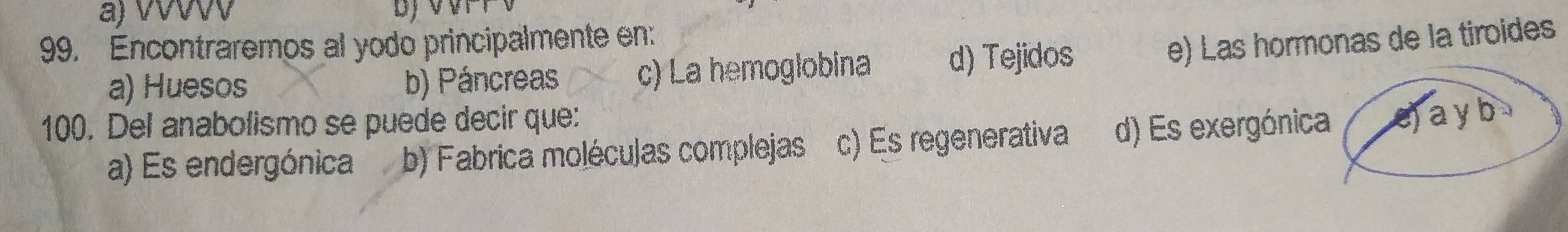 a) vvvv
99. Encontraremos al yodo principalmente en:
a) Huesos b) Páncreas c) La hemoglobina d) Tejidos
e) Las hormonas de la tiroides
100. Del anabolismo se puede decir que:
a) Es endergónica b) Fabrica moléculas complejas c) Es regenerativa d) Es exergónica e) ay b