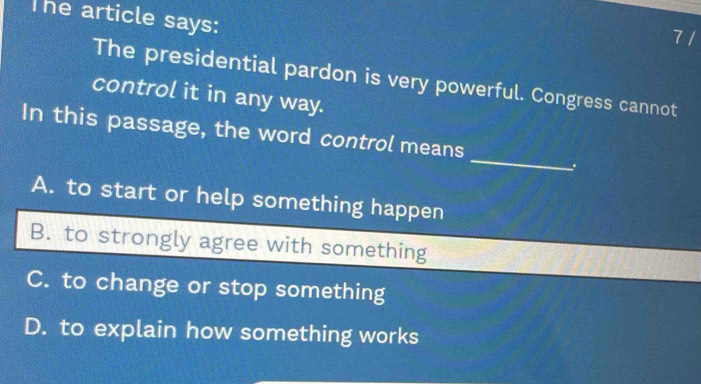 The article says: 7 /
The presidential pardon is very powerful. Congress cannot
control it in any way.
_
In this passage, the word control means
A. to start or help something happen
B. to strongly agree with something
C. to change or stop something
D. to explain how something works