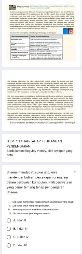 Bag Joy Victory Dnummention ohm Jue Vicors, pergerc penettion, ralhy reso g
*amanres tekber 23 Joas 23)
Agukah alián yeng serng dhengan dich pakar peragaán pendengaran dur pesakt tutan
yang hilang pendengaran? Tarryskish mereka dan mereka mungkin akan berkata. "Saya bowm
pendengaran. Kathlangan pendengaran bukan hanya mešbatian selnge, Sitapi juga rtak di
mempunyal simptom yang herbeza. Kohilergus pendengarsn alls pellagai tahap darpes
rngan keparts teruk. Oring yang kehrilangan pendengatan pada mulania mungivn akan
agak sukar urtuk maneka heroteraksi stengan oang lain.
. .
Ahl keluarga, rakan-akan dan rokan sekege boeh menjadl kecews dan berasa anda tstak
mendengar apablla menika bercakap dengan anda. Kadangiksis, jasapan yang anda berkan
sauk sesuai dan anda sae tanam tawak jenaka merska. Ada kalanya puía, anda cuma seryum
dam mengangguk apabila seseurang berzakap untuk menunjukkan seolah-olah anda
mendengar, padshal ands Itak taham hai yang diperiotakan. Kahlangan pendengaran yang
Jka ujan pendengaran menunuadan anda kehlangan pendengaran, sc tamu pendengaran
bom membantu memjetesaian massish snds. Apobila anda muta memakai iat banba
gendengaren, enda skan menyedan perutahen zesäf dalsm memahans pesaapen dan ande
munglion juga boish mendengar burry yang weish lama anda tups. Comoheya, perskai alat
perlahan setelah sekian lama sidak mendengamya. Anda akan boleh mendengar kerbaii bunyi
Jika anda boich mandenger, sapi scak memahamnys, anda ńdak tersendnian. Hai Inish yens
Jangan berpusus asa dan tenuskan menikinati pertualan ol tempal keja, dl rmah dan semasa
Sumber: Diadaptasi dan hitps:/www.healthyhearing.com/repor/32019-I-can-hear-just
ITEM 7: TAHAP-TAHAP KEHILANGAN
PENDENGARAN
Berdasarkan Blog Joy Victory, pilih jawapan yang
betul.
Sheena mendapati sukar untuknya
mendengar butiran percakapan orang lain
dalam perbualan kumpulan. Pilih pernyataan
yang benar tentang tahap pendengaran
Sheena.
I. Dia sukar mendengar muzik dengan kelantangan yang tinggi.
II. Dia sukar untuk mengikuti perbualan.
III. Percakapan harus lebih kuat daripada normal.
IV. Dia mempunyai pendengaran normal.
A. I dan II
B. II dan III
C. III dan IV
D. I dan IV