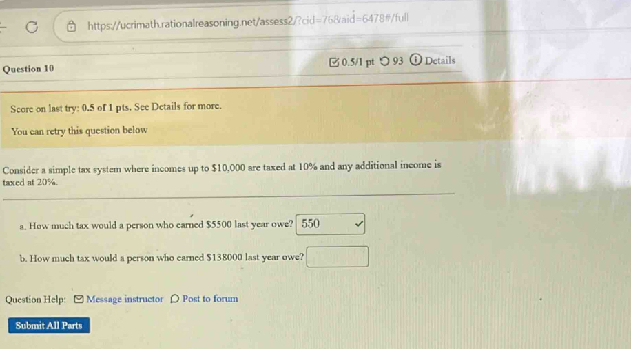 =768t d=6478 #/full 
Question 10 □ 0.5/1 pt つ 93 Details 
Score on last try: 0.5 of 1 pts. See Details for more. 
You can retry this question below 
Consider a simple tax system where incomes up to $10,000 are taxed at 10% and any additional income is 
_ 
taxed at 20%. 
a. How much tax would a person who earned $5500 last year owe?  550
b. How much tax would a person who earned $138000 last year owe? □ 
Question Help: - Message instructor ρ Post to forum 
Submit All Parts