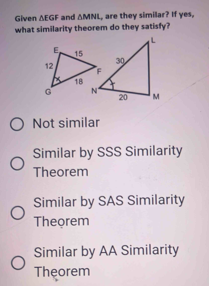 Given △ EGF and △ MNL , are they similar? If yes,
what similarity theorem do they satisfy?
Not similar
Similar by SSS Similarity
Theorem
Similar by SAS Similarity
Theorem
Similar by AA Similarity
Theorem