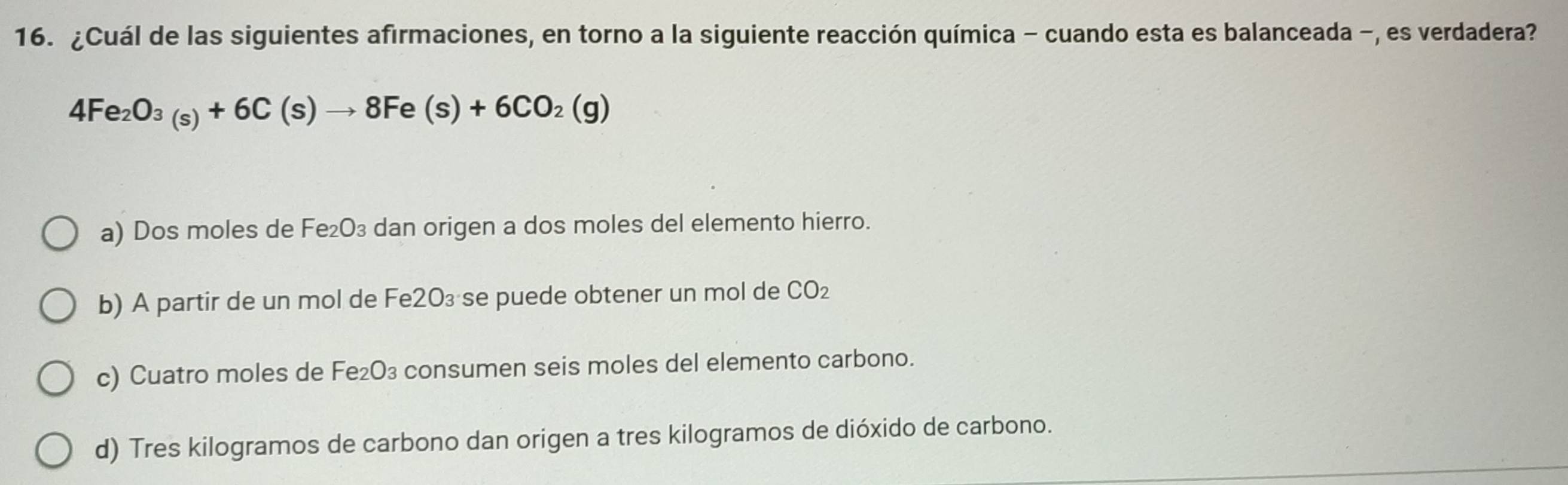 ¿Cuál de las siguientes afirmaciones, en torno a la siguiente reacción química - cuando esta es balanceada -, es verdadera?
4Fe_2O_3(s)+6C(s)to 8Fe(s)+6CO_2(g)
a) Dos moles de Fe₂O₃ dan origen a dos moles del elemento hierro.
b) A partir de un mol de Fe2O₃ se puede obtener un mol de CO₂
c) Cuatro moles de Fe₂O₃ consumen seis moles del elemento carbono.
d) Tres kilogramos de carbono dan origen a tres kilogramos de dióxido de carbono.