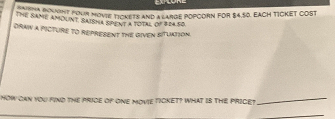 SAISHA BOUSHT FOUR MOVIE TICKETS AND a LARGE POPCORN FOR $4,50. EACH TICKET COST 
THE SANE AMOUNT. SAISHA SPENT A TOTAL OF $24.50. 
DRAW A PICTURE TO REPRESENT THE GIVEN SITUATION. 
HOW CAN YOU FIND THE PRICE OF ONE MOVIE TICKET? WHAT IS THE PRICE?_ 
_