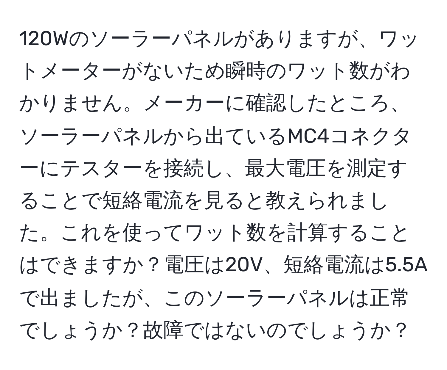 120Wのソーラーパネルがありますが、ワットメーターがないため瞬時のワット数がわかりません。メーカーに確認したところ、ソーラーパネルから出ているMC4コネクターにテスターを接続し、最大電圧を測定することで短絡電流を見ると教えられました。これを使ってワット数を計算することはできますか？電圧は20V、短絡電流は5.5Aで出ましたが、このソーラーパネルは正常でしょうか？故障ではないのでしょうか？