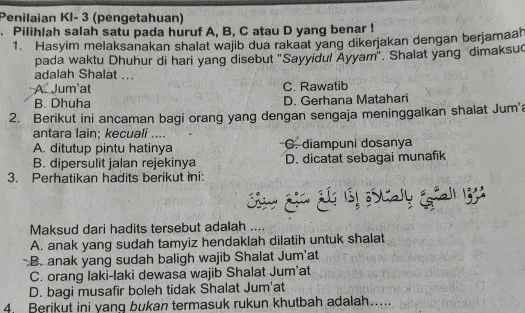 Penilaian KI- 3 (pengetahuan)
. Pilihlah salah satu pada huruf A, B, C atau D yang benar !
1. Hasyim melaksanakan shalat wajib dua rakaat yang dikerjakan dengan berjamaah
pada waktu Dhuhur di hari yang disebut "Sayyidul Ayyam". Shalat yang dimaksu
adalah Shalat ...
A. Jum'at C. Rawatib
B. Dhuha D. Gerhana Matahari
2. Berikut ini ancaman bagi orang yang dengan sengaja meninggalkan shalat Jum'a
antara lain; kecuali ....
A. ditutup pintu hatinya C. diampuni dosanya
B. dipersulit jalan rejekinya D. dicatat sebagai munafik
3. Perhatikan hadits berikut ini:
C 
Maksud dari hadits tersebut adalah ....
A. anak yang sudah tamyiz hendaklah dilatih untuk shalat
B. anak yang sudah baligh wajib Shalat Jum'at
C. orang laki-laki dewasa wajib Shalat Jum'at
D. bagi musafir boleh tidak Shalat Jum’at
4. Berikut ini yang bukan termasuk rukun khutbah adalah…...