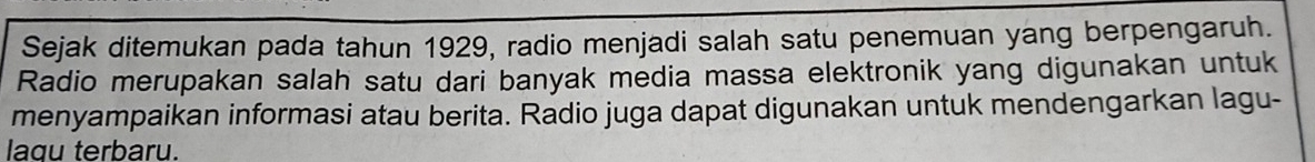 Sejak ditemukan pada tahun 1929, radio menjadi salah satu penemuan yang berpengaruh. 
Radio merupakan salah satu dari banyak media massa elektronik yang digunakan untuk 
menyampaikan informasi atau berita. Radio juga dapat digunakan untuk mendengarkan lagu- 
laqu terbaru.