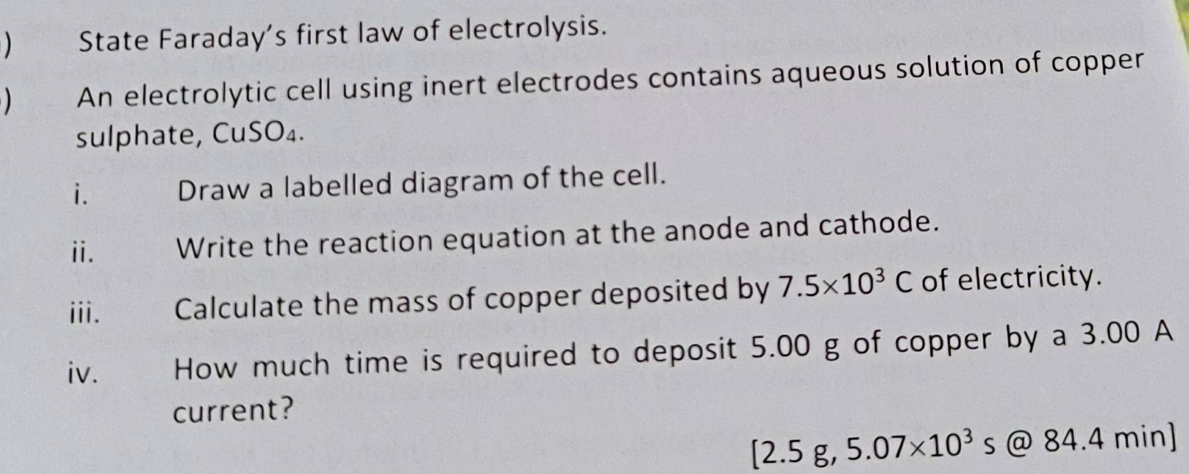 State Faraday’s first law of electrolysis. 
An electrolytic cell using inert electrodes contains aqueous solution of copper 
sulphate, CuSO₄. 
i. Draw a labelled diagram of the cell. 
ii. Write the reaction equation at the anode and cathode. 
iii. Calculate the mass of copper deposited by 7.5* 10^3C of electricity. 
iv. How much time is required to deposit 5.00 g of copper by a 3.00 A 
current?
[2.5g,5.07* 10^3s @ 84.4 min ]