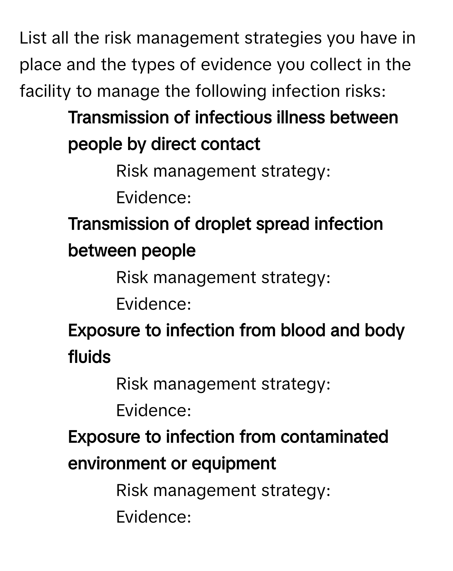 List all the risk management strategies you have in place and the types of evidence you collect in the facility to manage the following infection risks:

1. **Transmission of infectious illness between people by direct contact** 
- Risk management strategy: 
- Evidence: 
2. **Transmission of droplet spread infection between people** 
- Risk management strategy: 
- Evidence: 
3. **Exposure to infection from blood and body fluids** 
- Risk management strategy: 
- Evidence: 
4. **Exposure to infection from contaminated environment or equipment** 
- Risk management strategy: 
- Evidence: