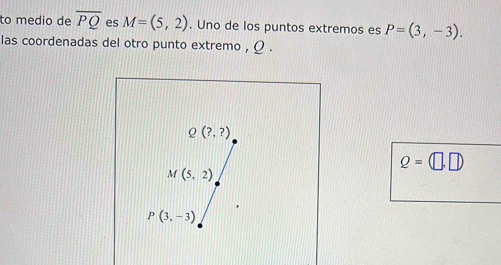 to medio de overline PQ es M=(5,2). Uno de los puntos extremos es P=(3,-3).
las coordenadas del otro punto extremo , Ω .
Q=(□ ,□ )