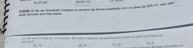 A) 23.42 B) 62.13 C) 76.26
31E09. El tío de Armando compró un terreno de forma cuadrada con un área de 625m^2 , que sólo
está cercado por tres lados.
¿Cuál es la longitud, en metros, de malla metálica necesaria para cubrir el lado que falta por
cercar?
D) 4
A) 15 B) 25 C) 35 nuevas oficinas ubicadas en