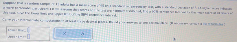 Suppose that a random sample of 13 adults has a mean score of 69 on a standardized personality test, with a standard deviation of 8. (A higher score indicates 
a more personable participant.) If we assume that scores on this test are normally distributed, find a 90% confidence interval for the mean score of all takers of 
this test. Give the lower limit and upper limit of the 90% confidence interval. 
Carry your intermediate computations to at least three decimal places. Round your answers to one decimal place. (If necessary, consult a list of formulas.) 
Lower limit: 
× 5 
Upper limit: