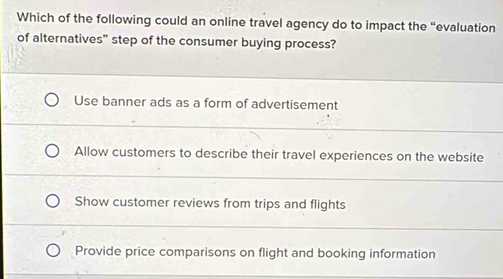 Which of the following could an online travel agency do to impact the “evaluation
of alternatives” step of the consumer buying process?
Use banner ads as a form of advertisement
Allow customers to describe their travel experiences on the website
Show customer reviews from trips and flights
Provide price comparisons on flight and booking information