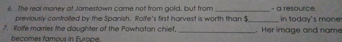 The real money at Jamestown came not from gold, but from _- a resource 
previously controlled by the Spanish. Rolfe's first harvest is worth than $ _ in today's mone 
7. Rolfe marries the daughter of the Powhatan chief, _. Her image and name 
becomes famous in Europe.