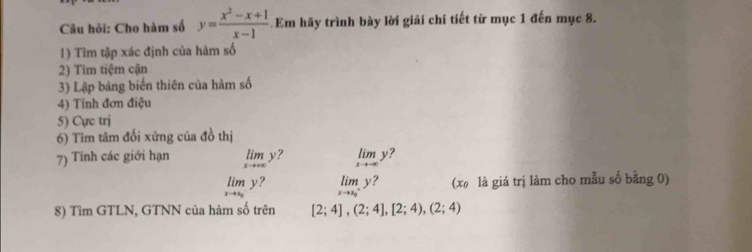 Câu hỏi: Cho hàm số y= (x^2-x+1)/x-1  Em hãy trình bày lời giải chí tiết từ mục 1 đến mục 8. 
1) Tìm tập xác định của hàm số 
2) Tìm tiệm cận 
3) Lập bảng biến thiên của hàm số 
4) Tính đơn điệu 
5) Cực trị 
6) Tìm tâm đối xứng của đồ thị 
7) Tính các giới hạn ? limlimits _xto -∈fty y ?
limlimits _xto +∈fty y
limlimits _xto x_0y (x là giá trị làm cho mẫu số bằng 0)
limlimits _xto x_0y ? 
8) Tìm GTLN, GTNN của hàm số trên [2;4],(2;4],[2;4),(2;4)