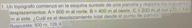 Un topógrafo comienza en la esquina sureste de una parcela y registra los siguientes al sur y D=100
desplazamientos: A=600m al norte. B=400m al oeste. C=200m
m al este. ¿Cuál es el desplazamiento total desde el punto de partida? 
Respuesta: 500 m. 126.9