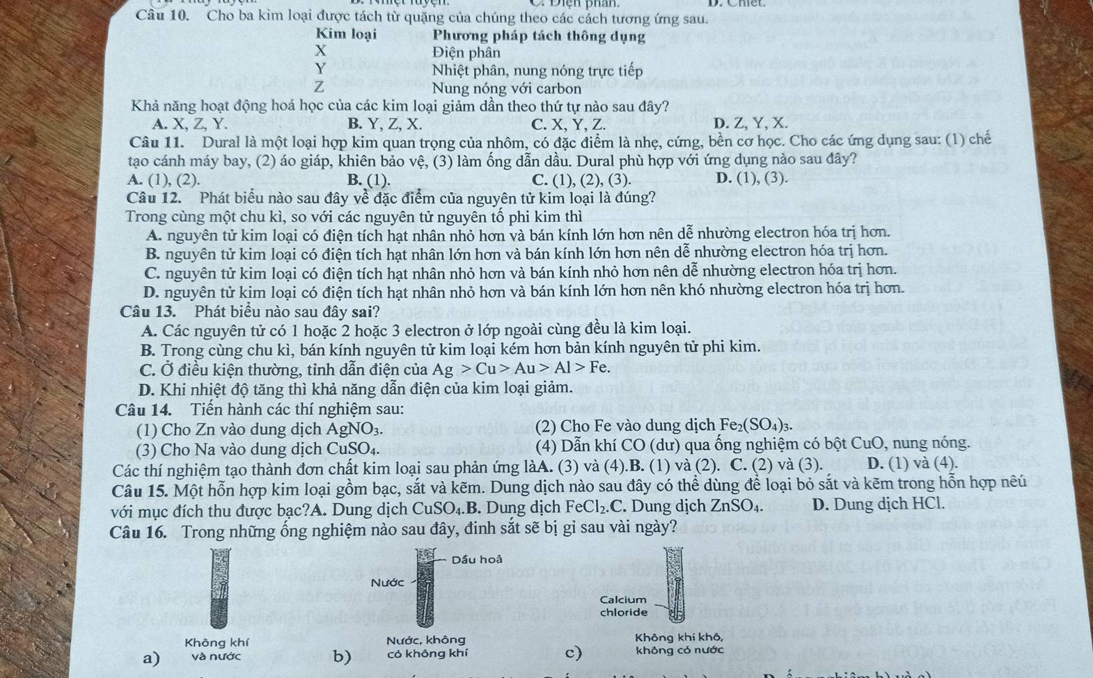 Cho ba kim loại được tách từ quặng của chúng theo các cách tương ứng sau.
Kim loại  Phương pháp tách thông dụng
X Điện phân
Y Nhiệt phân, nung nóng trực tiếp
Z Nung nóng với carbon
Khả năng hoạt động hoá học của các kim loại giảm dần theo thứ tự nào sau đây?
A. X, Z, Y. B. Y, Z, X. C. X, Y, Z. D. Z, Y, X.
Câu 11. Dural là một loại hợp kim quan trọng của nhôm, có đặc điểm là nhẹ, cứng, bền cơ học. Cho các ứng dụng sau: (1) chế
tạo cánh máy bay, (2) áo giáp, khiên bảo vệ, (3) làm ống dẫn dầu. Dural phù hợp với ứng dụng nào sau đây?
A. (1), (2). B. (1). C. (1), (2), (3). D. (1), (3).
Câu 12. Phát biểu nào sau đây về đặc điểm của nguyên tử kim loại là đúng?
Trong cùng một chu kì, so với các nguyên tử nguyên tố phi kim thì
A. nguyên tử kim loại có điện tích hạt nhân nhỏ hơn và bán kính lớn hơn nên dễ nhường electron hóa trị hơn.
B. nguyên tử kim loại có điện tích hạt nhân lớn hơn và bán kính lớn hơn nên dễ nhường electron hóa trị hơn.
C. nguyên tử kim loại có điện tích hạt nhân nhỏ hơn và bán kính nhỏ hơn nên dễ nhường electron hóa trị hơn.
D. nguyên tử kim loại có điện tích hạt nhân nhỏ hơn và bán kính lớn hơn nên khó nhường electron hóa trị hơn.
Câu 13. Phát biểu nào sau đây sai?
A. Các nguyên tử có 1 hoặc 2 hoặc 3 electron ở lớp ngoài cùng đều là kim loại.
B. Trong cùng chu kì, bán kính nguyên tử kim loại kém hơn bản kính nguyên tử phi kim.
C. Ở điều kiện thường, tỉnh dẫn điện của Ag>Cu>Au>Al>Fe.
D. Khi nhiệt độ tăng thì khả năng dẫn điện của kim loại giảm.
Câu 14. Tiến hành các thí nghiệm sau:
(1) Cho Zn vào dung dịch AgNO_3. (2)  Cho Fe vào dung dịch F e_2(SO_4)_3.
(3) Cho Na vào dung dịch CuSO_4. (4) Dẫn khí CO (dư) qua ống nghiệm có bột CuO, nung nóng.
Các thí nghiệm tạo thành đơn chất kim loại sau phản ứng làA. (3) và (4).B. (1) và (2). C. (2) và (3). D. (1) và (4).
Câu 15. Một hỗn hợp kim loại gồm bạc, sắt và kẽm. Dung dịch nào sau đây có thể dùng để loại bỏ sắt và kẽm trong hỗn hợp nếú
với mục đích thu được bạc?A. Dung dịch CuSO_4.B. Dung dịch FeCl_2.C. Dung dịch ZnSO_4. D. Dung dịch HCl.
Câu 16. Trong những ổng nghiệm nào sau đây, đinh sắt sẽ bị gỉ sau vài ngày?
Dầu hoả
Nước
Calcium
chloride
Không khí Nước, không Không khí khô,
a) và nước b) có không khí c) không có nước