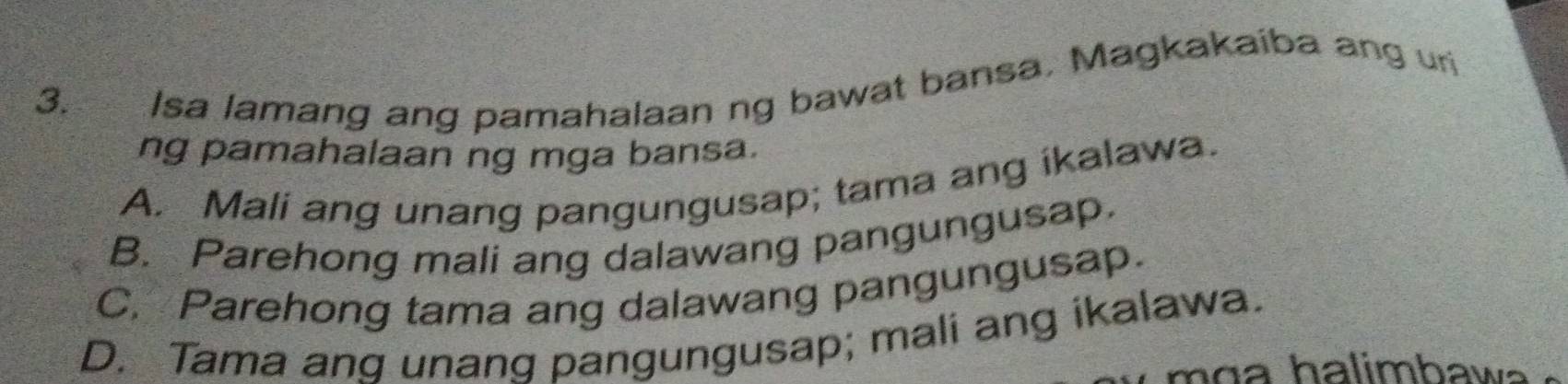 Isa lamang ang pamahalaan ng bawat bansa. Magkakaiba ang uri
ng pamahalaan ng mga bansa.
A. Mali ang unang pangungusap; tama ang íkalawa.
B. Parehong mali ang dalawang pangungusap.
C. Parehong tama ang dalawang pangungusap.
D. Tama ang unang pangungusap; mali ang ikalawa.