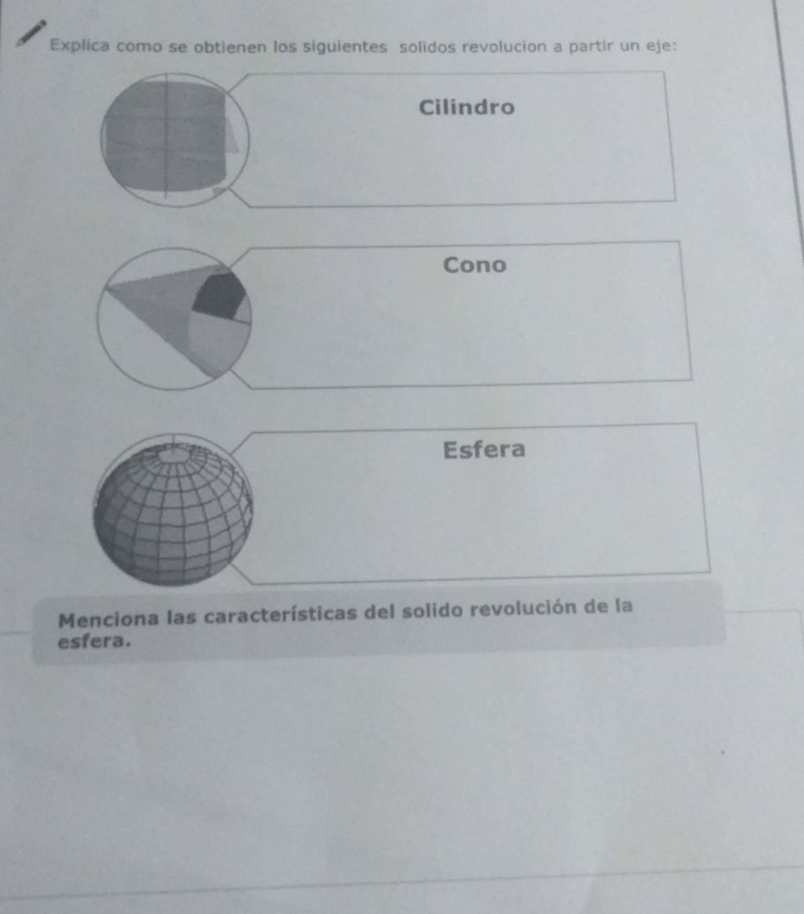 Explica como se obtienen los siguientes solidos revolucion a partir un eje: 
Cilindro 
Cono 
Esfera 
Menciona las características del solido revolución de la 
esfera.