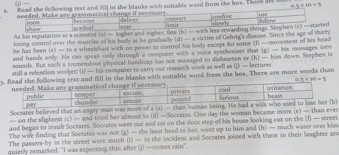 —. 
he blanks with suitable word from the box. There are m0 0.5* 10=5
As his reputation as a scientist (a) — higher and higher, fate (b) — wit 
losing control over the muscles of his body as he gradually (d) — a victim of Gehrig's disease. Since the age of thirty 
he has been (e) — to a wheelchair with no power to control his body except for some (f) —movement of his head 
and hands only. He can speak only through a computer with a voice synthesizer that (g) — his messages into 
sounds. But such a tremendous physical handicap has not managed to dishearten or (h) — him down. Stephen is 
still a relentless worker; (i) — his computer to carry out research work as well as (j) — lectures. 
3t and fill in the blanks with suitable word from the box. There are more words than
0.5* 10=5
Socrates believed that an angry man was more of a (a) — tha 
— on the slightest (c) — and tried her utmost to (d) —Socrates. One day the woman became more (e) — than ever 
and began to insult Socrates. Socrates went out and sat on the door step of his house looking out on the (f) — street 
The wife finding that Socrates was not (g) — the least heed to her, went up to him and (h) — much water over him 
The passers-by in the street were much (i) — in the incident and Socrates joined with them in their laughter and 
quietly remarked, "I was expecting this; after (j) —comes rain".