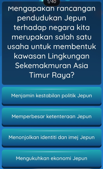 1/40
Mengapakan rancangan
pendudukan Jepun
terhadap negara kita
merupakan salah satu
usaha untuk membentuk
kawasan Lingkungan
Sekemakmuran Asia
Timur Raya?
Menjamin kestabilan politik Jepun
Memperbesar ketenteraan Jepun
Menonjolkan identiti dan imej Jepun
Mengukuhkan ekonomi Jepun