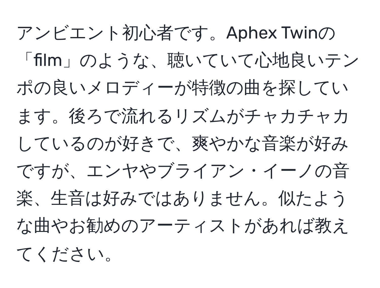 アンビエント初心者です。Aphex Twinの「film」のような、聴いていて心地良いテンポの良いメロディーが特徴の曲を探しています。後ろで流れるリズムがチャカチャカしているのが好きで、爽やかな音楽が好みですが、エンヤやブライアン・イーノの音楽、生音は好みではありません。似たような曲やお勧めのアーティストがあれば教えてください。