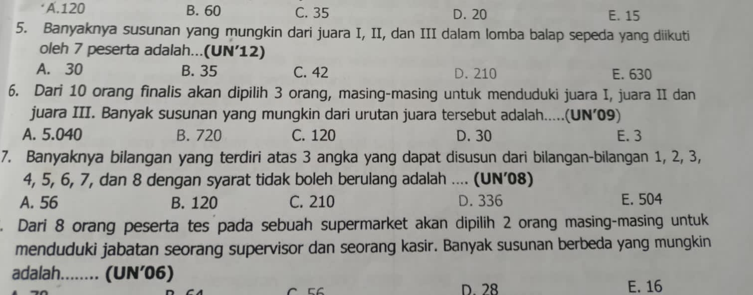 A. 120 B. 60 C. 35 D. 20 E. 15
5. Banyaknya susunan yang mungkin dari juara I, II, dan III dalam lomba balap sepeda yang diikuti
oleh 7 peserta adalah...(UN’12)
A. 30 B. 35 C. 42 D. 210 E. 630
6. Dari 10 orang finalis akan dipilih 3 orang, masing-masing untuk menduduki juara I, juara II dan
juara III. Banyak susunan yang mungkin dari urutan juara tersebut adalah.....(UN’ 09)
A. 5.040 B. 720 C. 120 D. 30 E. 3
7. Banyaknya bilangan yang terdiri atas 3 angka yang dapat disusun dari bilangan-bilangan 1, 2, 3,
4, 5, 6, 7, dan 8 dengan syarat tidak boleh berulang adalah .... (UN’08)
A. 56 B. 120 C. 210 D. 336 E. 504
Dari 8 orang peserta tes pada sebuah supermarket akan dipilih 2 orang masing-masing untuk
menduduki jabatan seorang supervisor dan seorang kasir. Banyak susunan berbeda yang mungkin
adalah........ (UN’06)
D. 28 E. 16