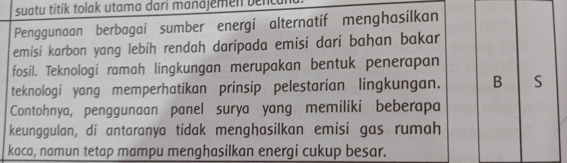 suatu títík tolak utama dari manajemen benc 
Penggunaan berbagai sumber energi alternatif menghasilkan 
emisi karbon yang lebih rendah darípada emisi dari bahan bakar 
fosil. Teknologí ramah lingkungan merupakan bentuk penerapan 
teknologi yang memperhatikan prinsip pelestarian lingkungan. 
B S 
Contohnya, penggunaan panel surya yang memiliki beberapa 
keunggulan, di antaranya tidak menghasilkan emisi gas rumah 
kaca, namun tetap mampu menghasilkan energi cukup besar.