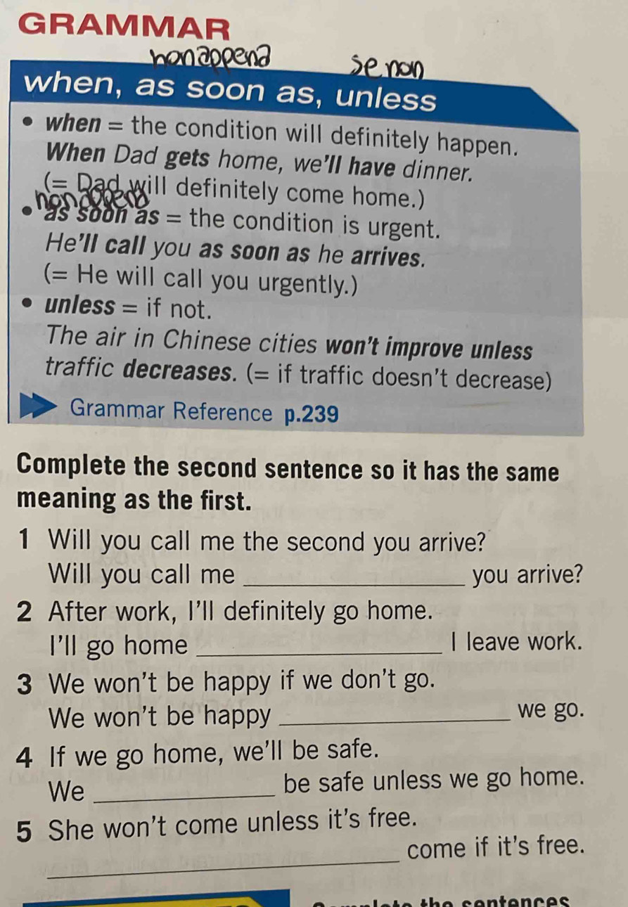 GRAMMAR 
b o n a o p 
when, as soon as, unless 
when = the condition will definitely happen. 
When Dad gets home, we'll have dinner. 
(=Dad will definitely come home.) 

as soon . as= the condition is urgent. 
He'll call you as soon as he arrives. 
(= He will call you urgently.) 
unless = if not. 
The air in Chinese cities won't improve unless 
traffic decreases. (= if traffic doesn't decrease) 
Grammar Reference p.239
Complete the second sentence so it has the same 
meaning as the first. 
1 Will you call me the second you arrive? 
Will you call me _you arrive? 
2 After work, I'll definitely go home. 
I'll go home _I leave work. 
3 We won't be happy if we don't go. 
We won't be happy _we go. 
4 If we go home, we'll be safe. 
We _be safe unless we go home. 
5 She won't come unless it's free. 
_ 
come if it's free.