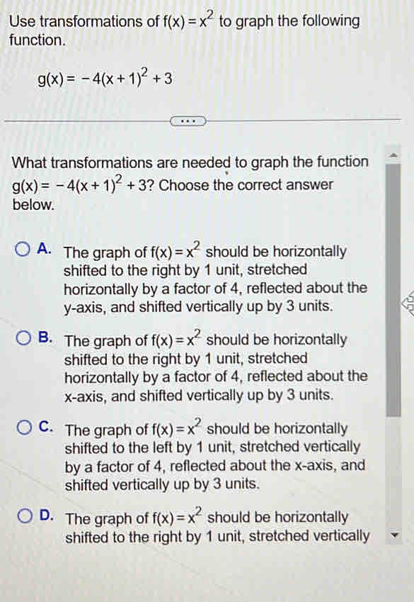 Use transformations of f(x)=x^2 to graph the following
function.
g(x)=-4(x+1)^2+3
What transformations are needed to graph the function
g(x)=-4(x+1)^2+3 ? Choose the correct answer
below.
A. The graph of f(x)=x^2 should be horizontally
shifted to the right by 1 unit, stretched
horizontally by a factor of 4, reflected about the
y-axis, and shifted vertically up by 3 units.
B. The graph of f(x)=x^2 should be horizontally
shifted to the right by 1 unit, stretched
horizontally by a factor of 4, reflected about the
x-axis, and shifted vertically up by 3 units.
C. The graph of f(x)=x^2 should be horizontally
shifted to the left by 1 unit, stretched vertically
by a factor of 4, reflected about the x-axis, and
shifted vertically up by 3 units.
D. The graph of f(x)=x^2 should be horizontally
shifted to the right by 1 unit, stretched vertically