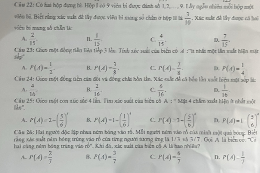 Có hai hộp đựng bi. Hộp 1 có 9 viên bi được đánh số 1,2,..., 9. Lấy ngẫu nhiên mỗi hộp một
viên bi. Biết rằng xác suất đề lấy được viên bi mang số chẵn ở hộp II là  3/10 . Xác suất đề lấy được cả hai
viên bí mang số chần là:
A.  2/15 .  1/15 .  4/15 .  7/15 .
B.
C.
D.
Câu 23: Gieo một đồng tiền liên tiếp 3 lần. Tính xác suất của biến cố A :''ít nhất một lần xuất hiện mặt
sắp"
A. P(A)= 1/2 . B. P(A)= 3/8 . C. P(A)= 7/8 . D. P(A)= 1/4 .
Câu 24: Gieo một đồng tiền cân đối và đồng chất bốn lần. Xác suất để cả bốn lần xuất hiện mặt sắp là:
A.  4/16 .  2/16 .  6/16 .  1/16 .
B.
C.
D.
Câu 25: Gieo một con xúc sắc 4 lần. Tìm xác suất của biến cố A : “ Mặt 4 chẩm xuất hiện ít nhất một
lần".
A. P(A)=2-( 5/6 )^4 B. P(A)=1-( 1/6 )^4 C. P(A)=3-( 5/6 )^4 D. P(A)=1-( 5/6 )^4
Cầu 26: Hai người độc lập nhau ném bóng vào rố. Mỗi người ném vào rổ của mình một quả bóng. Biết
rằng xác suất ném bóng trúng vào rổ của từng người tương ứng là 1/3 và 3/7. Gọi A là biển cố: ''Cả
hai cùng ném bóng trúng vào rỗ". Khi đó, xác suất của biển cố A là bao nhiêu?
A. P(A)= 2/7  P(A)= 3/7  P(A)= 6/7  D. P(A)= 1/7 
B.
C.