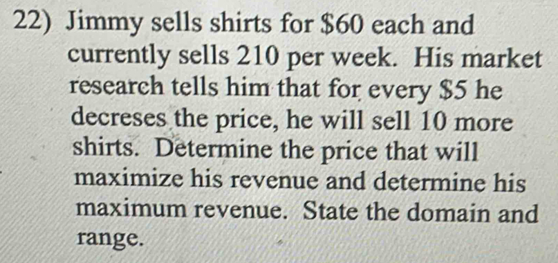 Jimmy sells shirts for $60 each and 
currently sells 210 per week. His market 
research tells him that for every $5 he 
decreses the price, he will sell 10 more 
shirts. Determine the price that will 
maximize his revenue and determine his 
maximum revenue. State the domain and 
range.