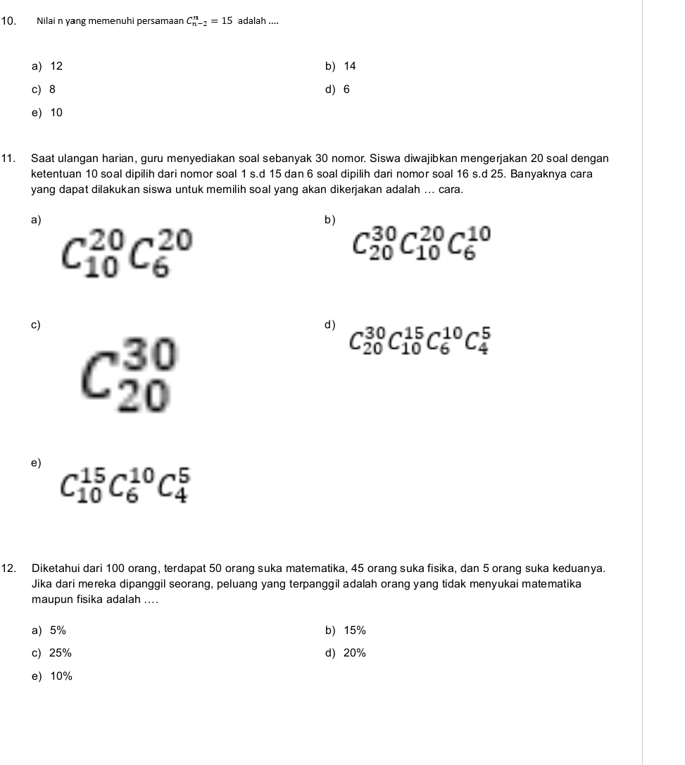 Nilai n yang memenuhi persamaan C_(n-2)^n=15 adalah ....
a) 12 b) 14
c 8 d 6
e) 10
11. Saat ulangan harian, guru menyediakan soal sebanyak 30 nomor. Siswa diwajibkan mengerjakan 20 soal dengan
ketentuan 10 soal dipilih dari nomor soal 1 s.d 15 dan 6 soal dipilih dari nomor soal 16 s.d 25. Banyaknya cara
yang dapat dilakukan siswa untuk memilih soal yang akan dikerjakan adalah ... cara.
a)
b)
C_(10)^(20)C_6^(20)
C_(20)^(30)C_(10)^(20)C_6^(10)
c)
d) C_(20)^(30)C_(10)^(15)C_6^(10)C_4^5
C_(20)^(30)
e) C_(10)^(15)C_6^(10)C_4^5
12. Diketahui dari 100 orang, terdapat 50 orang suka matematika, 45 orang suka fisika, dan 5 orang suka keduanya.
Jika dari mereka dipanggil seorang, peluang yang terpanggil adalah orang yang tidak menyukai matematika
maupun fisika adalah ....
a) 5% b) 15%
c) 25% d) 20%
e) 10%